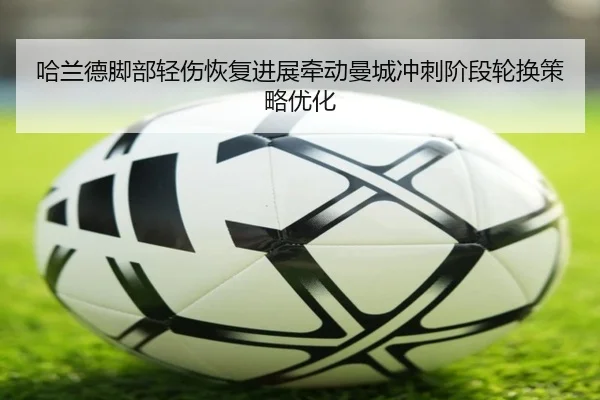哈兰德脚部轻伤恢复进展牵动曼城冲刺阶段轮换策略优化