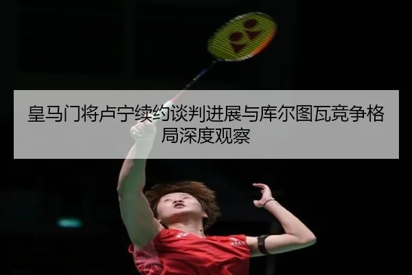 皇马门将卢宁续约谈判进展与库尔图瓦竞争格局深度观察