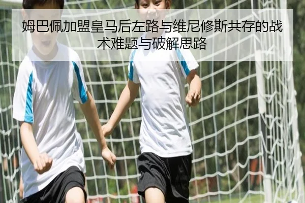 姆巴佩加盟皇马后左路与维尼修斯共存的战术难题与破解思路