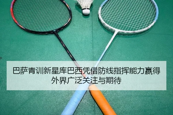 巴萨青训新星库巴西凭借防线指挥能力赢得外界广泛关注与期待